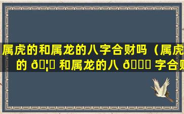 属虎的和属龙的八字合财吗（属虎的 🦟 和属龙的八 🐎 字合财吗女孩）